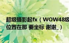 超级摄影起fx（WOW48级任务超级摄影器FX 加莫里塔的位置在那 要坐标 谢谢_）