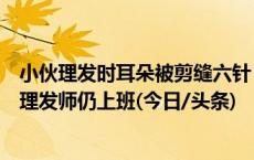 小伙理发时耳朵被剪缝六针：双方未就赔偿达成一致，涉事理发师仍上班(今日/头条)