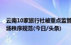 云南10家旅行社被重点监管 多地发布“红黑榜” 促旅游市场秩序规范(今日/头条)