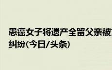 患癌女子将遗产全留父亲被丈夫和女儿起诉，多方调解化解纠纷(今日/头条)