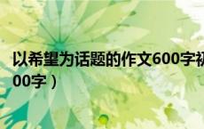 以希望为话题的作文600字初中作文（以希望为话题的作文600字）