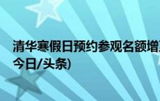 清华寒假日预约参观名额增至1.2万人，有学生志愿者讲解(今日/头条)