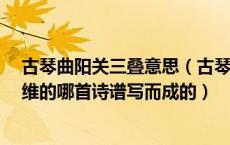 古琴曲阳关三叠意思（古琴曲 阳关三叠 是根据唐代诗人王维的哪首诗谱写而成的）