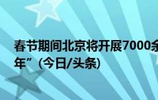 春节期间北京将开展7000余场文旅活动 邀市民“文化过大年”(今日/头条)