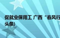 促就业保用工 广西“春风行动”拟提供岗位300万个(今日/头条)