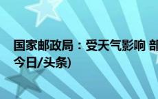 国家邮政局：受天气影响 部分地区快递服务时效可能延长(今日/头条)