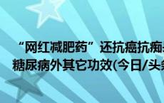 “网红减肥药”还抗癌抗痴呆？有人炒作司美格鲁肽片治疗糖尿病外其它功效(今日/头条)