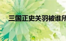 三国正史关羽被谁所杀（关羽被谁所杀）