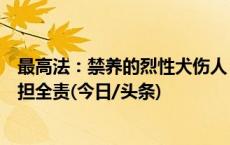 最高法：禁养的烈性犬伤人，无论受害人有无过错，犬主承担全责(今日/头条)