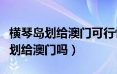 横琴岛划给澳门可行性（广东的横琴岛会全部划给澳门吗）