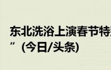 东北洗浴上演春节特别版：“前方排队120人”(今日/头条)