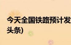 今天全国铁路预计发送旅客920万人次(今日/头条)