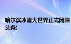 哈尔滨冰雪大世界正式闭园 61天接待游客271万人次(今日/头条)