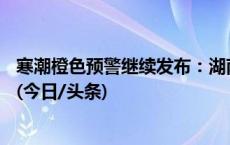 寒潮橙色预警继续发布：湖南湖北等局地累计降温或超20℃(今日/头条)