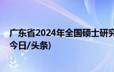 广东省2024年全国硕士研究生招生考试初试成绩即将公布(今日/头条)