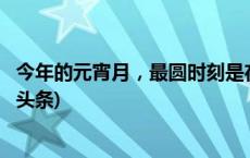 今年的元宵月，最圆时刻是在今夜的_____时_____分？(今日/头条)