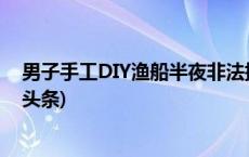 男子手工DIY渔船半夜非法捕捞，出手即被警方擒获(今日/头条)