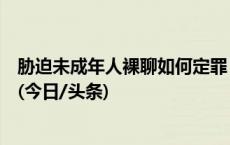 胁迫未成年人裸聊如何定罪？这个案例入选人民法院案例库(今日/头条)