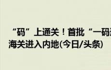 “码”上通关！首批“一码通溯源”澳门食品经港珠澳大桥海关进入内地(今日/头条)