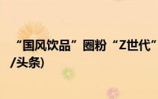 “国风饮品”圈粉“Z世代” 为传统文化买单成新风尚(今日/头条)