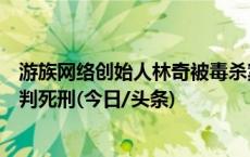 游族网络创始人林奇被毒杀案一审公开宣判：被告人许垚被判死刑(今日/头条)