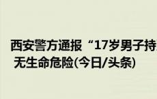 西安警方通报“17岁男子持刀伤人”：捅人者和伤者均送医 无生命危险(今日/头条)