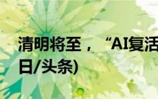 清明将至，“AI复活亲人”您能接受吗？(今日/头条)