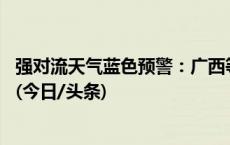 强对流天气蓝色预警：广西等地将有8-10级雷暴大风或冰雹(今日/头条)