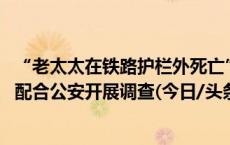 “老太太在铁路护栏外死亡”？铁路部门：现场未发现死者 配合公安开展调查(今日/头条)