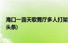 海口一露天歌舞厅多人打架 6人被采取刑事强制措施(今日/头条)