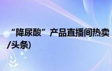 “降尿酸”产品直播间热卖，真有奇效还是夸大功效？(今日/头条)