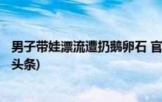 男子带娃漂流遭扔鹅卵石 官方通报：涉事人员被行拘(今日/头条)