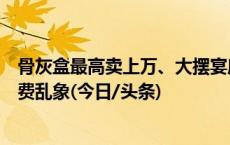 骨灰盒最高卖上万、大摆宴席，聚焦部分农村地区高额殡葬费乱象(今日/头条)