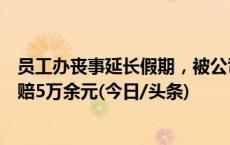 员工办丧事延长假期，被公司以旷工为由开除，法院：公司赔5万余元(今日/头条)