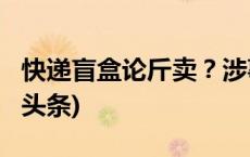 快递盲盒论斤卖？涉事企业被立案调查(今日/头条)