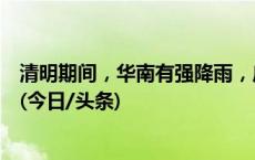 清明期间，华南有强降雨，广东北江和东江将出现明显涨水(今日/头条)