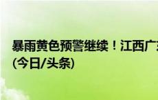 暴雨黄色预警继续！江西广东广西等地部分地区将有大暴雨(今日/头条)