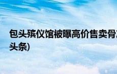 包头殡仪馆被曝高价售卖骨灰盒，初步调查情况公布(今日/头条)