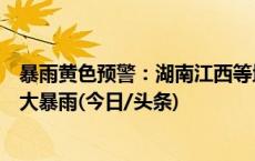 暴雨黄色预警：湖南江西等地将有大到暴雨广东部分地区有大暴雨(今日/头条)