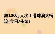 超100万人次！港珠澳大桥“人车两旺” 自驾“北上”成主流(今日/头条)