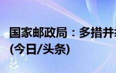 国家邮政局：多措并举提升快递行业服务质量(今日/头条)