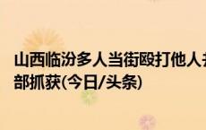 山西临汾多人当街殴打他人并砸车 警方通报：涉案人员已全部抓获(今日/头条)