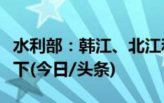 水利部：韩江、北江和湘江水位均退至警戒以下(今日/头条)