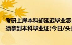 考研上岸本科却延迟毕业怎么办？多所高校：应届生入学前须拿到本科毕业证(今日/头条)