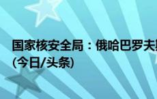 国家核安全局：俄哈巴罗夫斯克放射源未对黑龙江造成影响(今日/头条)