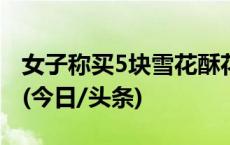 女子称买5块雪花酥花681元 当地已立案调查(今日/头条)