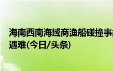 海南西南海域商渔船碰撞事故搜救结束 8名失联人员均确认遇难(今日/头条)