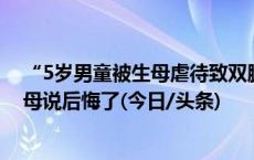 “5岁男童被生母虐待致双腿截肢案”一审宣判！父亲：生母说后悔了(今日/头条)