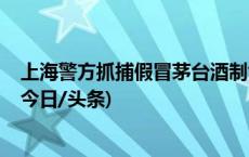 上海警方抓捕假冒茅台酒制售团伙，涉案金额超1000万元(今日/头条)