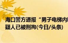 海口警方通报“男子电梯内殴打女友被保安制止”：犯罪嫌疑人已被刑拘(今日/头条)